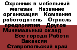 Охранник в мебельный магазин › Название организации ­ Компания-работодатель › Отрасль предприятия ­ Другое › Минимальный оклад ­ 50 000 - Все города Работа » Вакансии   . Ставропольский край,Невинномысск г.